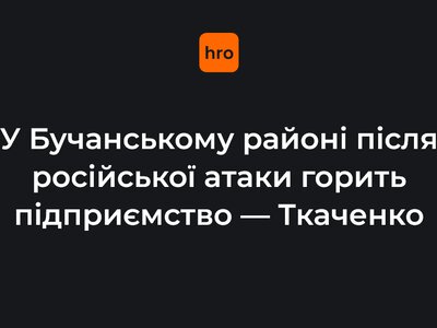 У Бучанському районі після російської атаки горить підприємство — Ткаченко